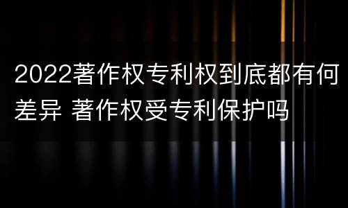 2022著作权专利权到底都有何差异 著作权受专利保护吗