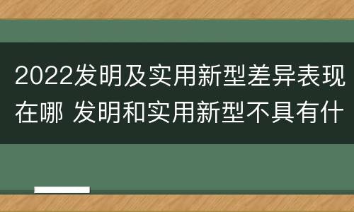 2022发明及实用新型差异表现在哪 发明和实用新型不具有什么特性