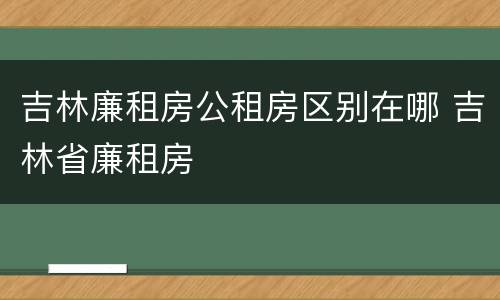 吉林廉租房公租房区别在哪 吉林省廉租房