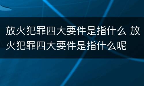 放火犯罪四大要件是指什么 放火犯罪四大要件是指什么呢