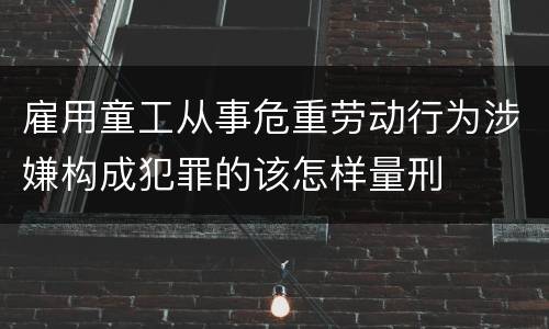 雇用童工从事危重劳动行为涉嫌构成犯罪的该怎样量刑