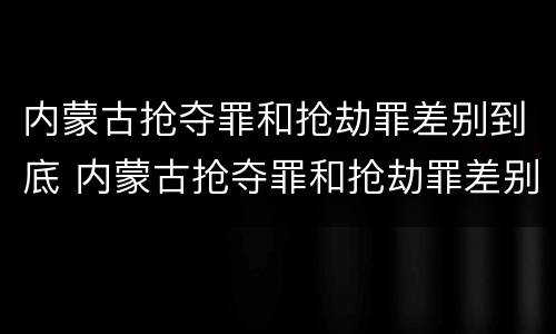 内蒙古抢夺罪和抢劫罪差别到底 内蒙古抢夺罪和抢劫罪差别到底多大