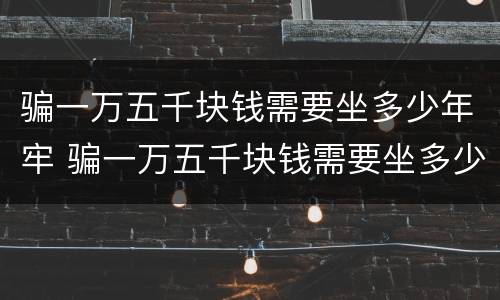 骗一万五千块钱需要坐多少年牢 骗一万五千块钱需要坐多少年牢才能判刑