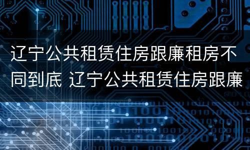 辽宁公共租赁住房跟廉租房不同到底 辽宁公共租赁住房跟廉租房不同到底怎么办