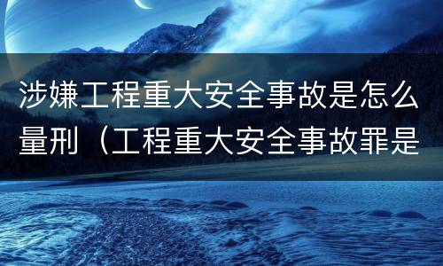 涉嫌工程重大安全事故是怎么量刑（工程重大安全事故罪是什么犯罪）