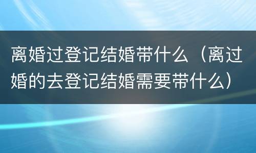离婚过登记结婚带什么（离过婚的去登记结婚需要带什么）