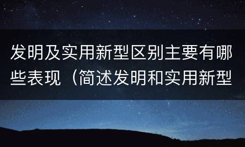 发明及实用新型区别主要有哪些表现（简述发明和实用新型的区别）