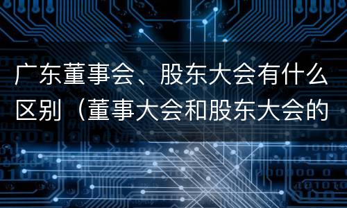 广东董事会、股东大会有什么区别（董事大会和股东大会的区别）