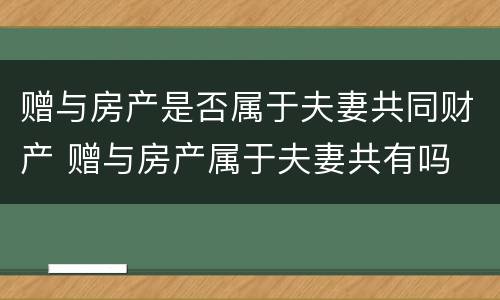赠与房产是否属于夫妻共同财产 赠与房产属于夫妻共有吗