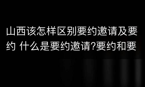 山西该怎样区别要约邀请及要约 什么是要约邀请?要约和要约邀请有哪些区别?