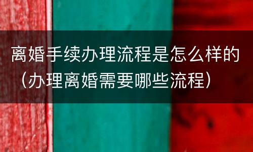 离婚手续办理流程是怎么样的（办理离婚需要哪些流程）