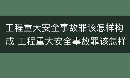 工程重大安全事故罪该怎样构成 工程重大安全事故罪该怎样构成刑事案件