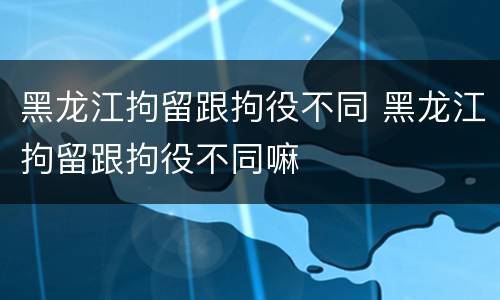 黑龙江拘留跟拘役不同 黑龙江拘留跟拘役不同嘛
