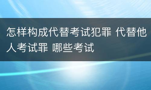 怎样构成代替考试犯罪 代替他人考试罪 哪些考试