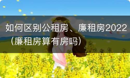 如何区别公租房、廉租房2022（廉租房算有房吗）