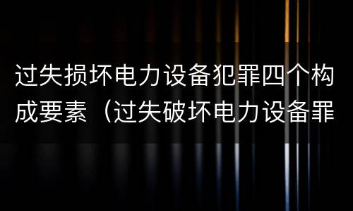 过失损坏电力设备犯罪四个构成要素（过失破坏电力设备罪案例）