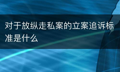对于放纵走私案的立案追诉标准是什么