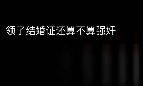 领了结婚证还算不算强奸