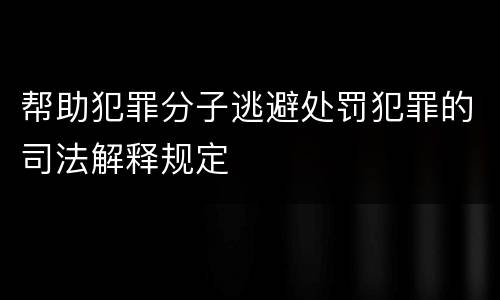 帮助犯罪分子逃避处罚犯罪的司法解释规定