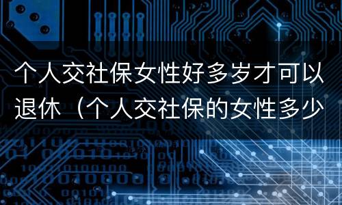 个人交社保女性好多岁才可以退休（个人交社保的女性多少岁可以退休）