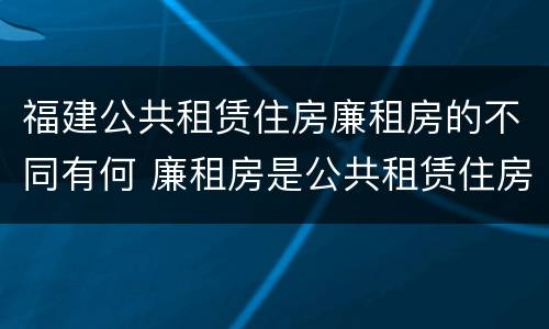 福建公共租赁住房廉租房的不同有何 廉租房是公共租赁住房吗