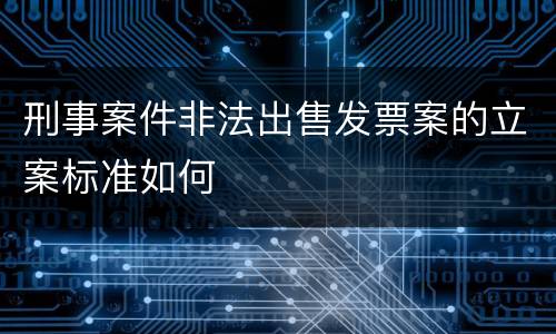 刑事案件非法出售发票案的立案标准如何