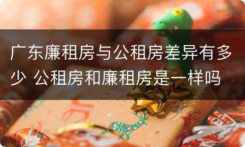 广东廉租房与公租房差异有多少 公租房和廉租房是一样吗