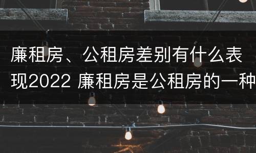 廉租房、公租房差别有什么表现2022 廉租房是公租房的一种吗?