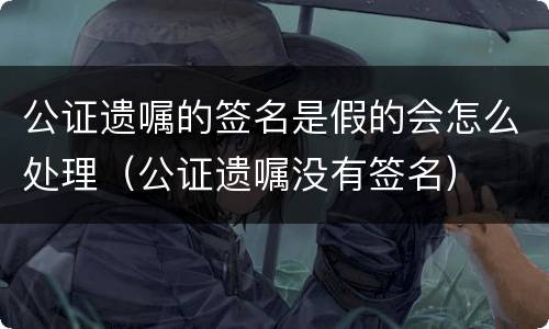 公证遗嘱的签名是假的会怎么处理（公证遗嘱没有签名）