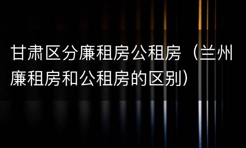甘肃区分廉租房公租房（兰州廉租房和公租房的区别）