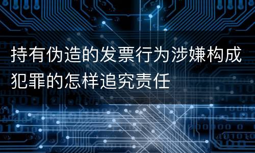 持有伪造的发票行为涉嫌构成犯罪的怎样追究责任