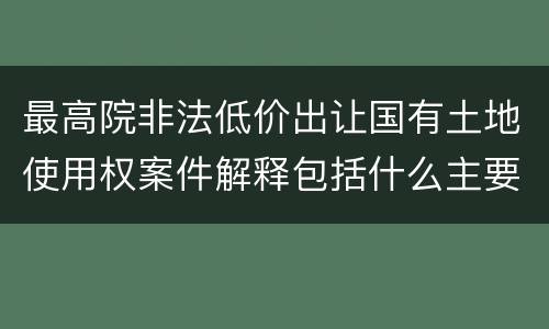 最高院非法低价出让国有土地使用权案件解释包括什么主要规定