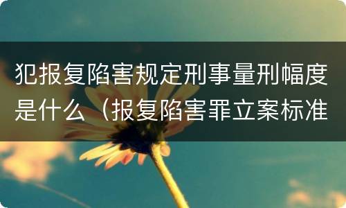 犯报复陷害规定刑事量刑幅度是什么（报复陷害罪立案标准）