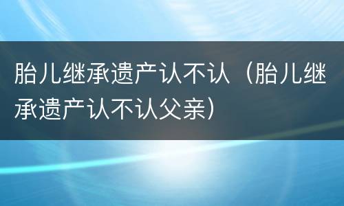 胎儿继承遗产认不认（胎儿继承遗产认不认父亲）