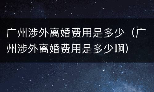 广州涉外离婚费用是多少（广州涉外离婚费用是多少啊）