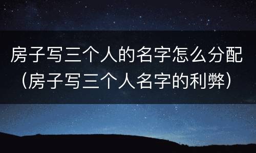 房子写三个人的名字怎么分配（房子写三个人名字的利弊）