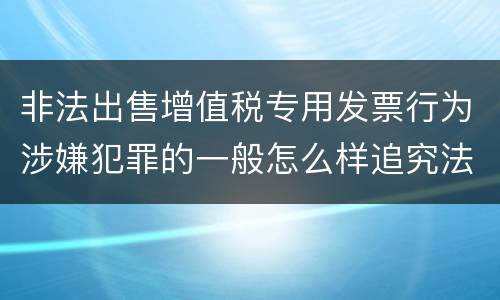 非法出售增值税专用发票行为涉嫌犯罪的一般怎么样追究法律责任