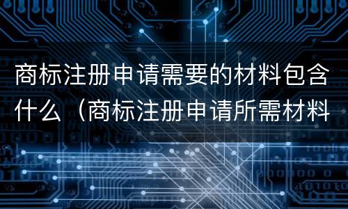 商标注册申请需要的材料包含什么（商标注册申请所需材料）