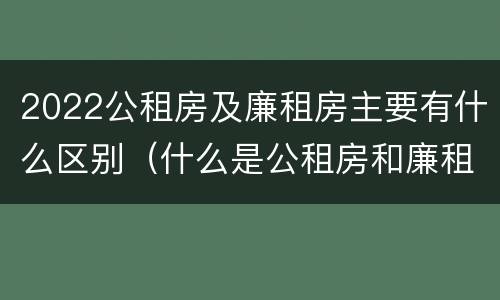 2022公租房及廉租房主要有什么区别（什么是公租房和廉租房）