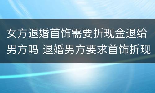 女方退婚首饰需要折现金退给男方吗 退婚男方要求首饰折现