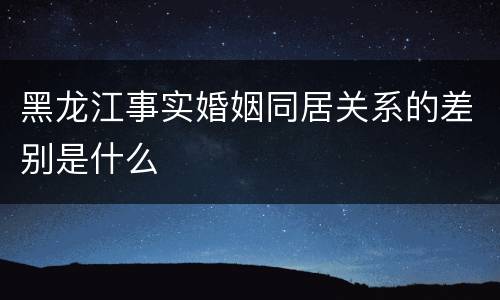 黑龙江事实婚姻同居关系的差别是什么