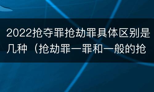 2022抢夺罪抢劫罪具体区别是几种（抢劫罪一罪和一般的抢劫罪）