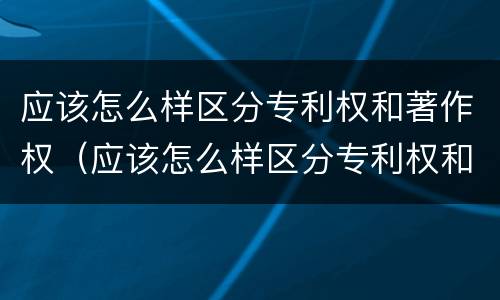 应该怎么样区分专利权和著作权（应该怎么样区分专利权和著作权呢）