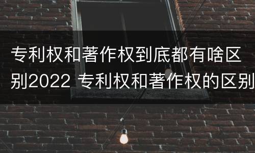 专利权和著作权到底都有啥区别2022 专利权和著作权的区别