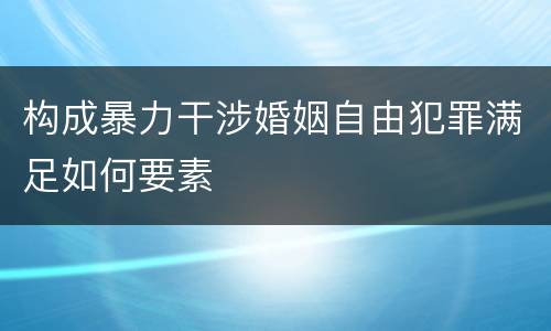 构成暴力干涉婚姻自由犯罪满足如何要素