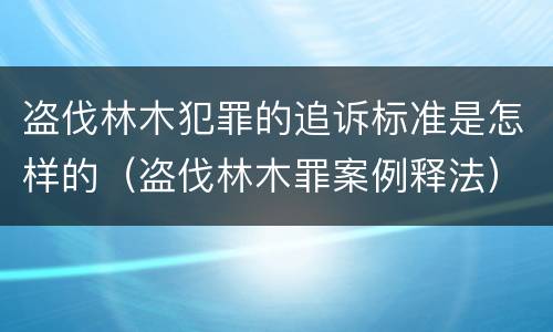 盗伐林木犯罪的追诉标准是怎样的（盗伐林木罪案例释法）