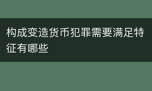 构成变造货币犯罪需要满足特征有哪些
