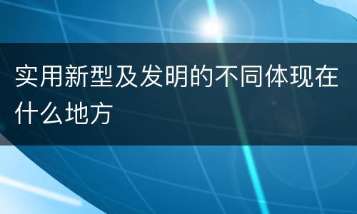 实用新型及发明的不同体现在什么地方