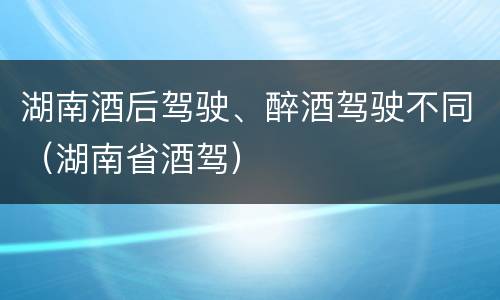 湖南酒后驾驶、醉酒驾驶不同（湖南省酒驾）