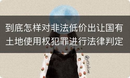 到底怎样对非法低价出让国有土地使用权犯罪进行法律判定